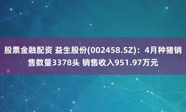 股票金融配资 益生股份(002458.SZ)：4月种猪销售数量3378头 销售收入951.97万元