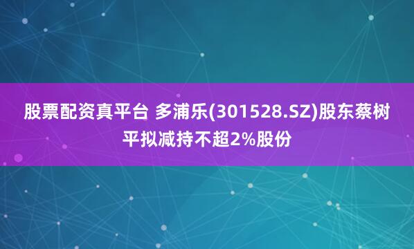 股票配资真平台 多浦乐(301528.SZ)股东蔡树平拟减持不超2%股份