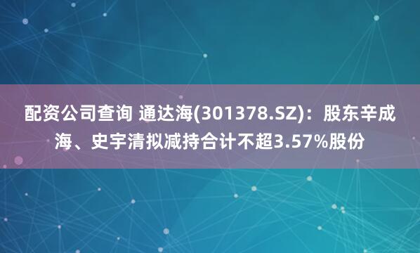 配资公司查询 通达海(301378.SZ)：股东辛成海、史宇清拟减持合计不超3.57%股份