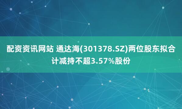 配资资讯网站 通达海(301378.SZ)两位股东拟合计减持不超3.57%股份