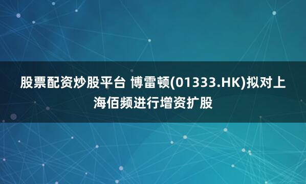 股票配资炒股平台 博雷顿(01333.HK)拟对上海佰频进行增资扩股