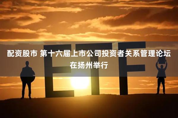 配资股市 第十六届上市公司投资者关系管理论坛在扬州举行