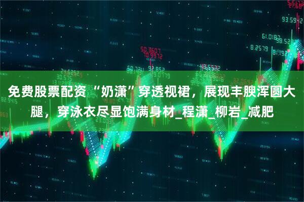 免费股票配资 “奶潇”穿透视裙，展现丰腴浑圆大腿，穿泳衣尽显饱满身材_程潇_柳岩_减肥