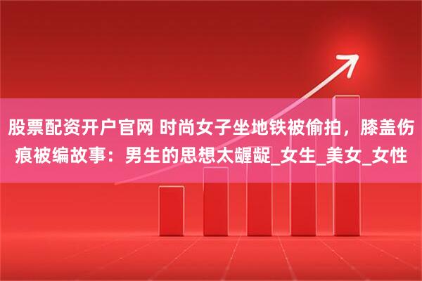 股票配资开户官网 时尚女子坐地铁被偷拍，膝盖伤痕被编故事：男生的思想太龌龊_女生_美女_女性