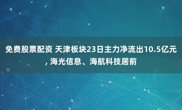 免费股票配资 天津板块23日主力净流出10.5亿元, 海光信息、海航科技居前