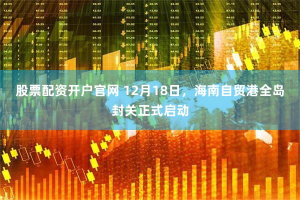 股票配资开户官网 12月18日，海南自贸港全岛封关正式启动