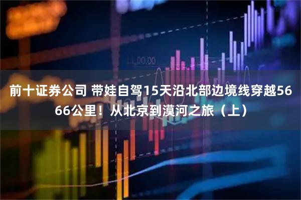 前十证券公司 带娃自驾15天沿北部边境线穿越5666公里！从北京到漠河之旅（上）