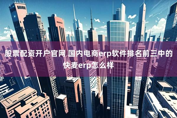 股票配资开户官网 国内电商erp软件排名前三中的快麦erp怎么样