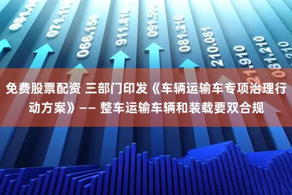 免费股票配资 三部门印发《车辆运输车专项治理行动方案》—— 整车运输车辆和装载要双合规