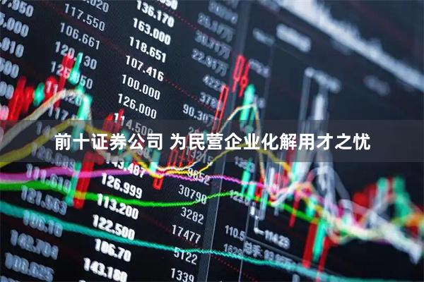 前十证券公司 为民营企业化解用才之忧