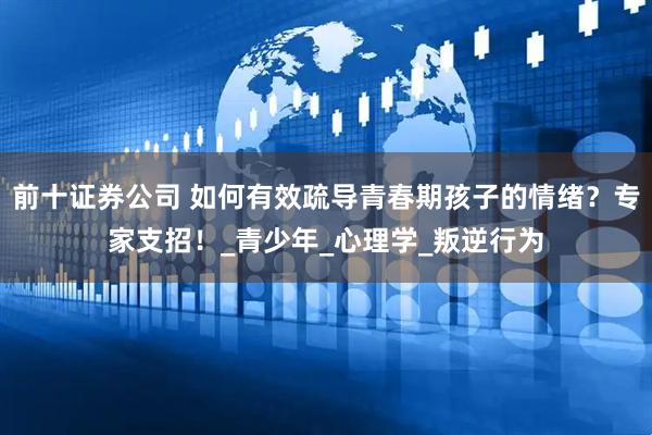 前十证券公司 如何有效疏导青春期孩子的情绪？专家支招！_青少年_心理学_叛逆行为