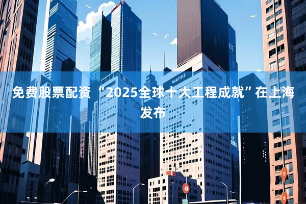 免费股票配资 “2025全球十大工程成就”在上海发布