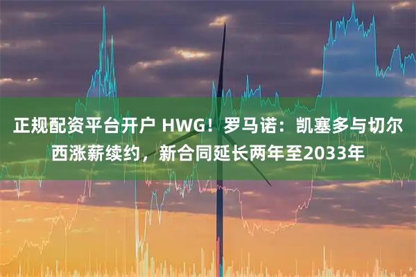 正规配资平台开户 HWG！罗马诺：凯塞多与切尔西涨薪续约，新合同延长两年至2033年