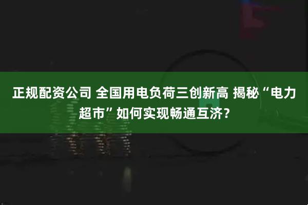 正规配资公司 全国用电负荷三创新高 揭秘“电力超市”如何实现畅通互济?