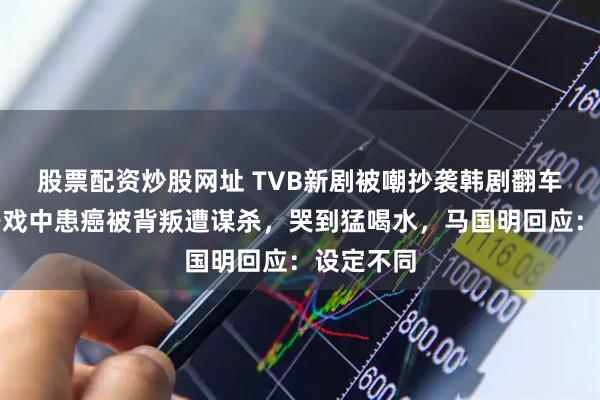 股票配资炒股网址 TVB新剧被嘲抄袭韩剧翻车！高海宁戏中患癌被背叛遭谋杀，哭到猛喝水，马国明回应：设定不同