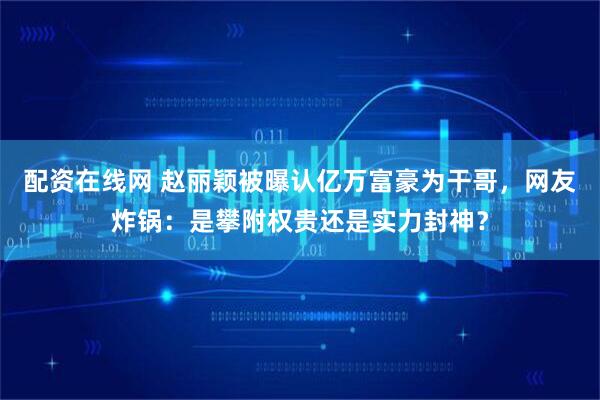 配资在线网 赵丽颖被曝认亿万富豪为干哥，网友炸锅：是攀附权贵还是实力封神？