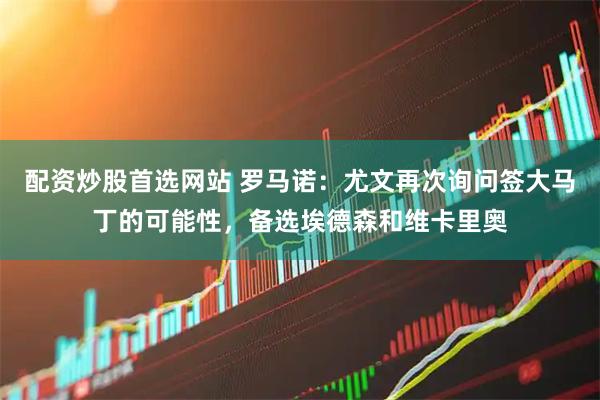配资炒股首选网站 罗马诺：尤文再次询问签大马丁的可能性，备选埃德森和维卡里奥
