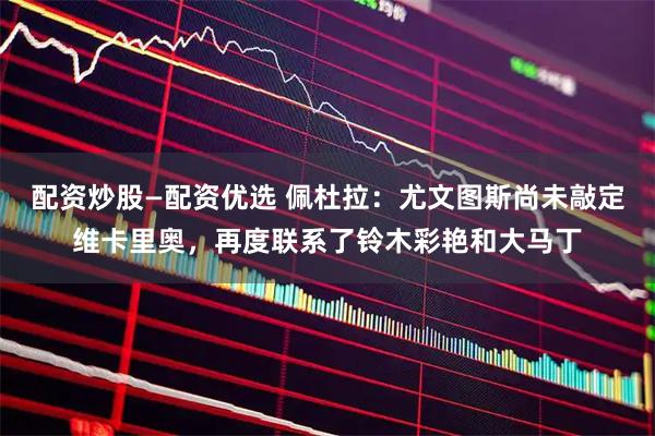 配资炒股—配资优选 佩杜拉：尤文图斯尚未敲定维卡里奥，再度联系了铃木彩艳和大马丁