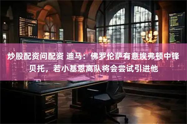 炒股配资问配资 迪马：佛罗伦萨有意埃弗顿中锋贝托，若小基恩离队将会尝试引进他