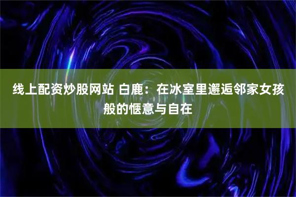 线上配资炒股网站 白鹿：在冰室里邂逅邻家女孩般的惬意与自在