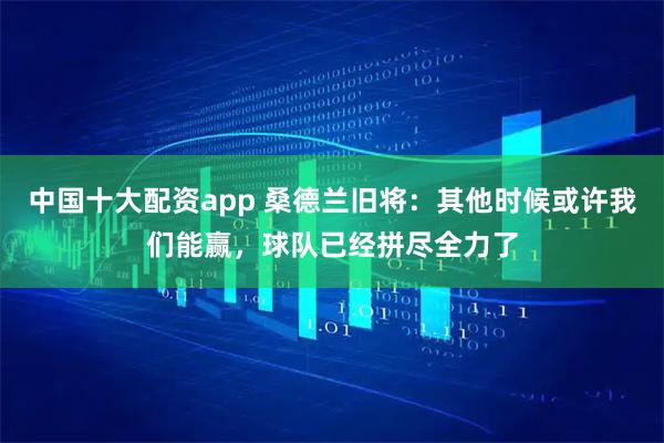中国十大配资app 桑德兰旧将：其他时候或许我们能赢，球队已经拼尽全力了